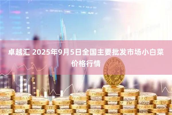 卓越汇 2025年9月5日全国主要批发市场小白菜价格行情
