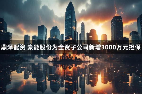 鼎泽配资 豪能股份为全资子公司新增3000万元担保