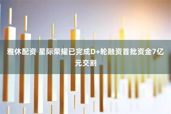 雅休配资 星际荣耀已完成D+轮融资首批资金7亿元交割