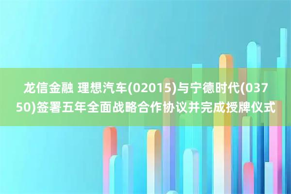 龙信金融 理想汽车(02015)与宁德时代(03750)签署五年全面战略合作协议并完成授牌仪式