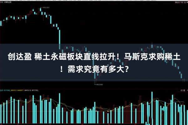 创达盈 稀土永磁板块直线拉升！马斯克求购稀土！需求究竟有多大？
