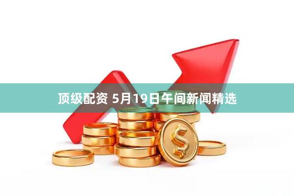 顶级配资 5月19日午间新闻精选
