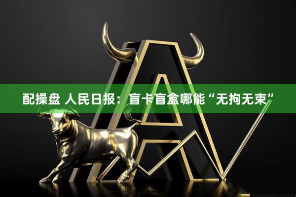配操盘 人民日报：盲卡盲盒哪能“无拘无束”