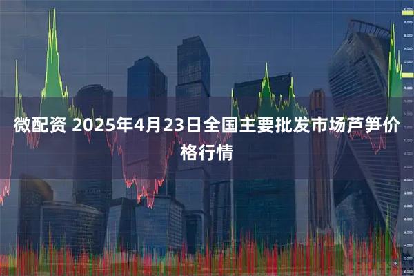 微配资 2025年4月23日全国主要批发市场芦笋价格行情