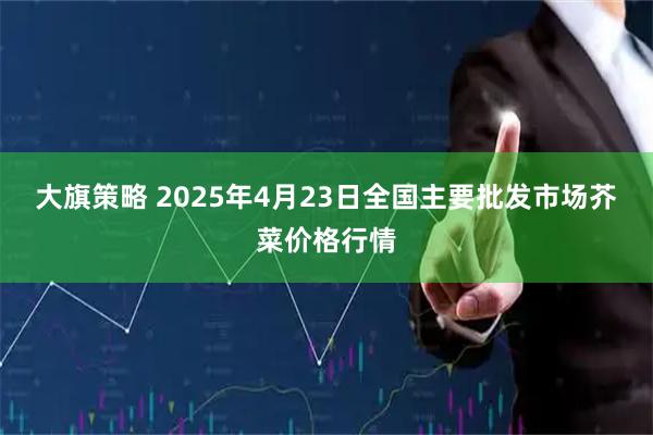大旗策略 2025年4月23日全国主要批发市场芥菜价格行情