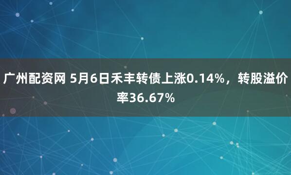 广州配资网 5月6日禾丰转债上涨0.14%，转股溢价率36.67%