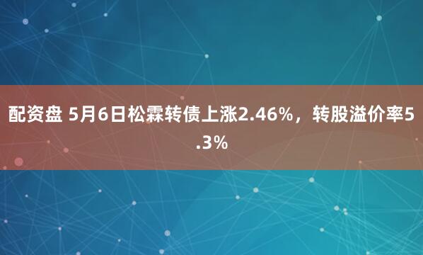 配资盘 5月6日松霖转债上涨2.46%，转股溢价率5.3%