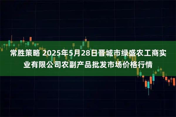常胜策略 2025年5月28日晋城市绿盛农工商实业有限公司农副产品批发市场价格行情