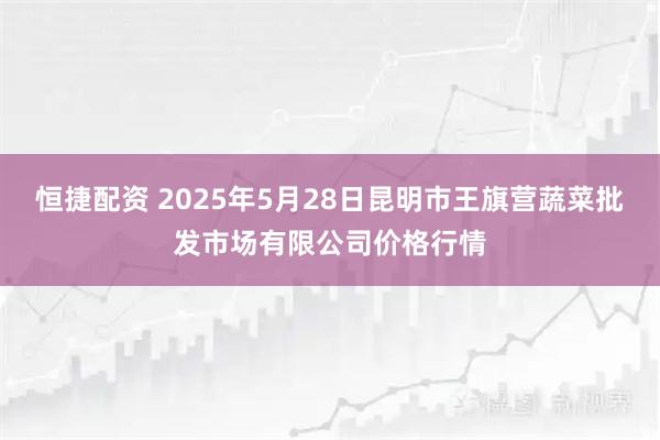 恒捷配资 2025年5月28日昆明市王旗营蔬菜批发市场有限公司价格行情