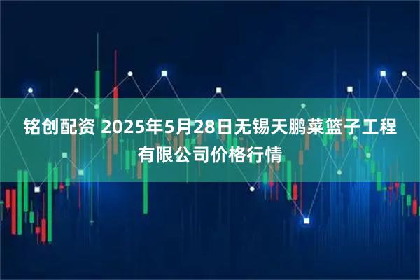 铭创配资 2025年5月28日无锡天鹏菜篮子工程有限公司价格行情
