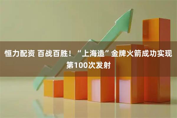 恒力配资 百战百胜！“上海造”金牌火箭成功实现第100次发射