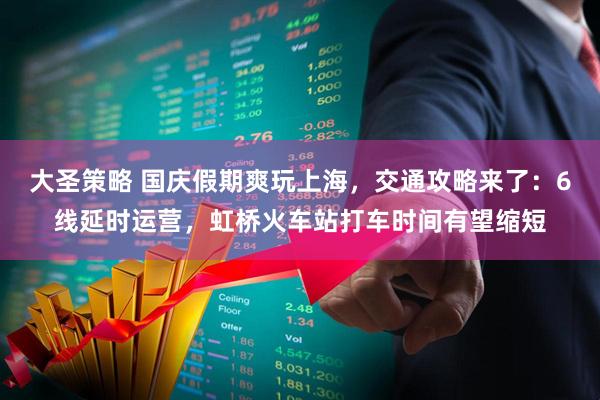 大圣策略 国庆假期爽玩上海，交通攻略来了：6线延时运营，虹桥火车站打车时间有望缩短