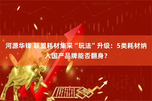 河源华锋 联盟耗材集采“玩法”升级：5类耗材纳入国产品牌能否翻身？