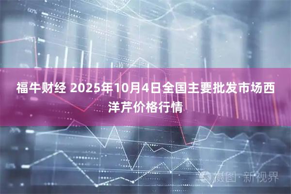 福牛财经 2025年10月4日全国主要批发市场西洋芹价格行情