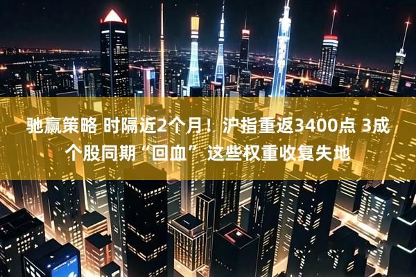 驰赢策略 时隔近2个月！沪指重返3400点 3成个股同期“回血” 这些权重收复失地