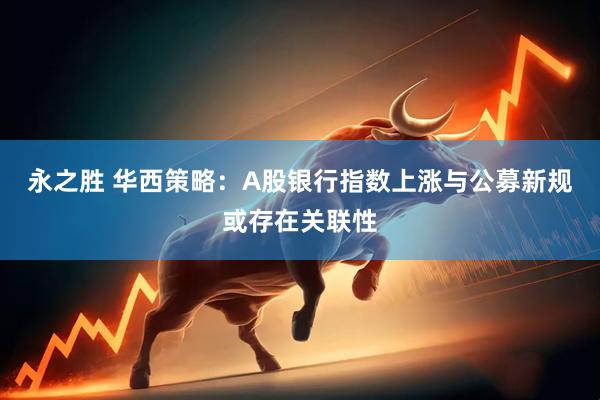 永之胜 华西策略：A股银行指数上涨与公募新规或存在关联性