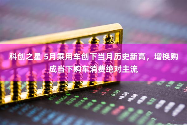 科创之星 5月乘用车创下当月历史新高，增换购成当下购车消费绝对主流