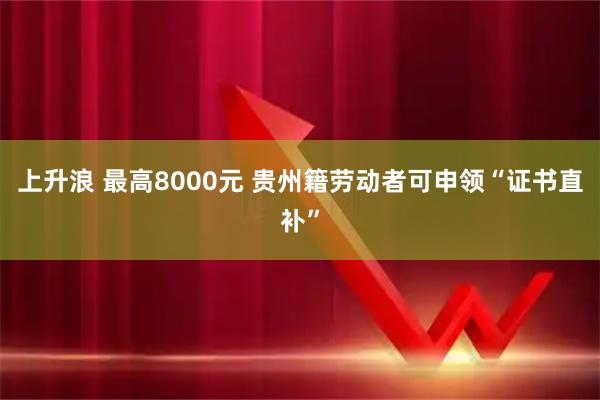 上升浪 最高8000元 贵州籍劳动者可申领“证书直补”