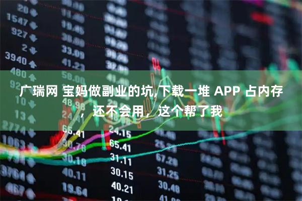 广瑞网 宝妈做副业的坑,下载一堆 APP 占内存,还不会用,这个帮了我