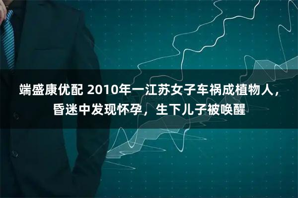 端盛康优配 2010年一江苏女子车祸成植物人,昏迷中发现怀孕,生下儿子被唤醒