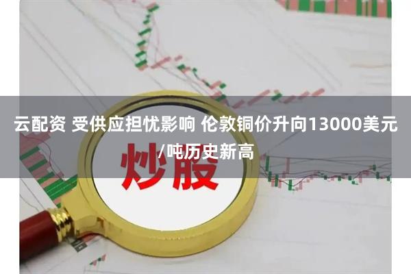 云配资 受供应担忧影响 伦敦铜价升向13000美元/吨历史新高