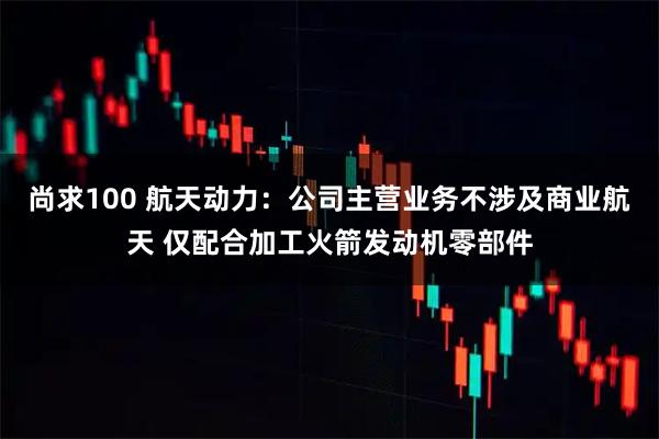 尚求100 航天动力：公司主营业务不涉及商业航天 仅配合加工火箭发动机零部件