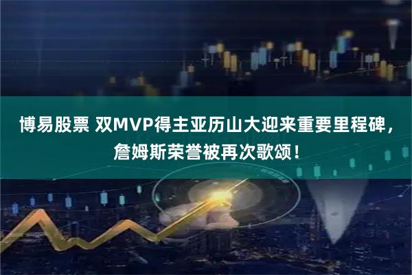 博易股票 双MVP得主亚历山大迎来重要里程碑，詹姆斯荣誉被再次歌颂！