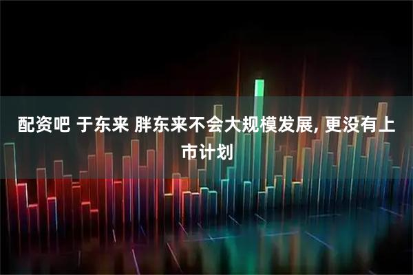 配资吧 于东来 胖东来不会大规模发展, 更没有上市计划
