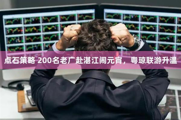 点石策略 200名老广赴湛江闹元宵，粤琼联游升温