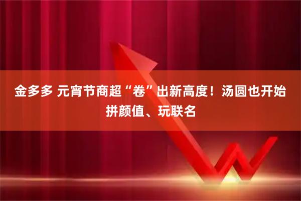 金多多 元宵节商超“卷”出新高度!汤圆也开始拼颜值、玩联名