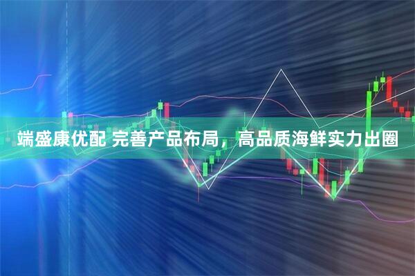 端盛康优配 完善产品布局,高品质海鲜实力出圈