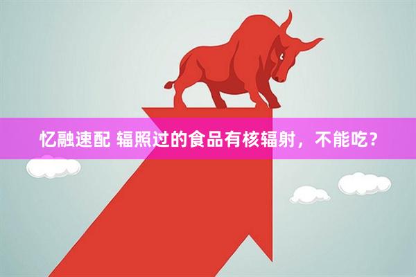 忆融速配 辐照过的食品有核辐射，不能吃？