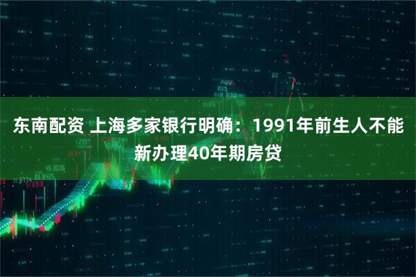 东南配资 上海多家银行明确:1991年前生人不能新办理40年期房贷