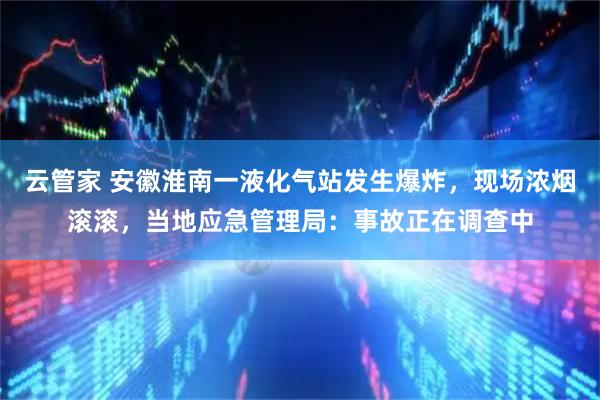 云管家 安徽淮南一液化气站发生爆炸，现场浓烟滚滚，当地应急管理局：事故正在调查中
